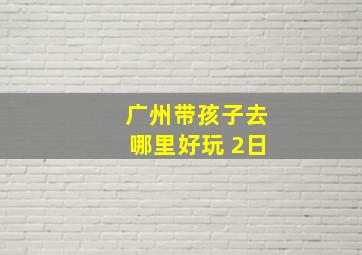 广州带孩子去哪里好玩 2日